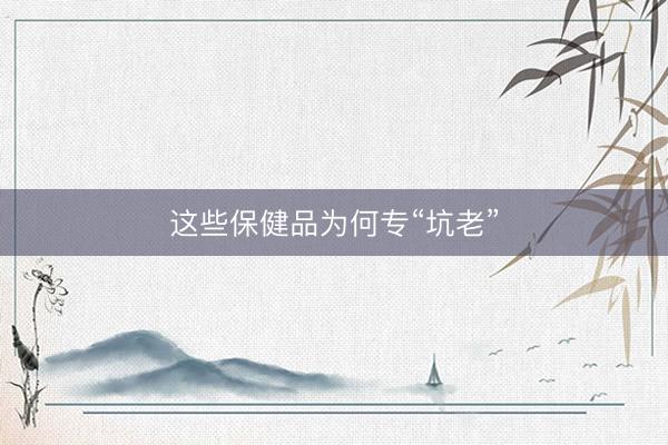 这些保健品为何专“坑老”