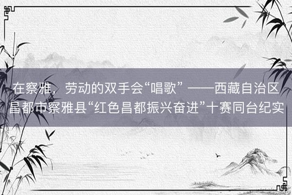 在察雅，劳动的双手会“唱歌” ——西藏自治区昌都市察雅县“红色昌都振兴奋进”十赛同台纪实
