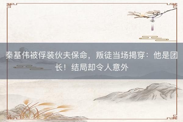 秦基伟被俘装伙夫保命，叛徒当场揭穿：他是团长！结局却令人意外