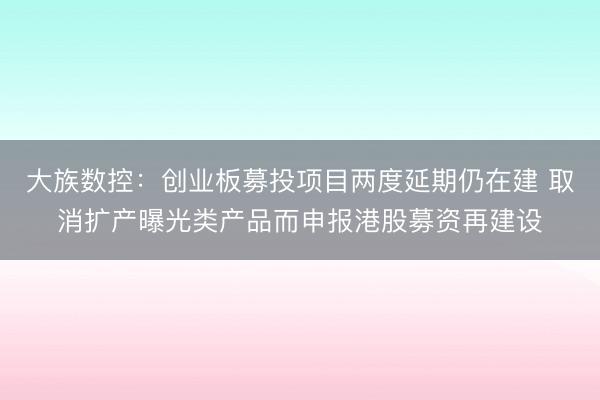 大族数控：创业板募投项目两度延期仍在建 取消扩产曝光类产品而申报港股募资再建设