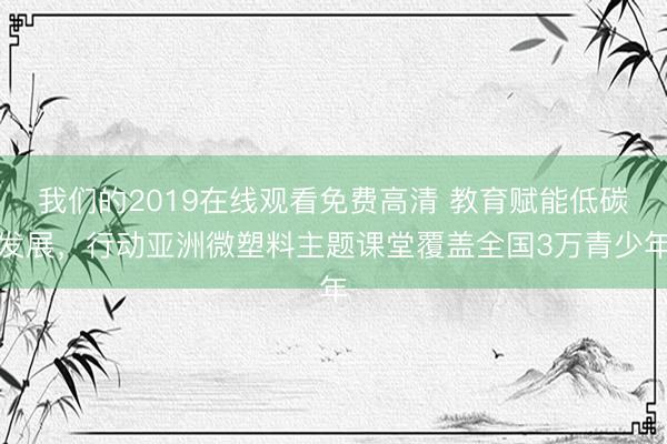 我们的2019在线观看免费高清 教育赋能低碳发展，行动亚洲微塑料主题课堂覆盖全国3万青少年
