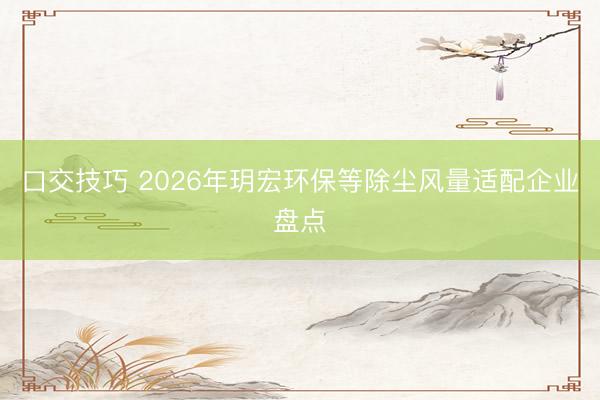 口交技巧 2026年玥宏环保等除尘风量适配企业盘点