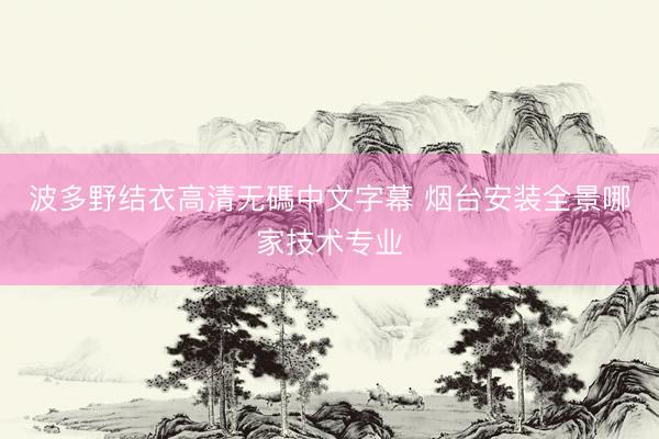 波多野结衣高清无碼中文字幕 烟台安装全景哪家技术专业