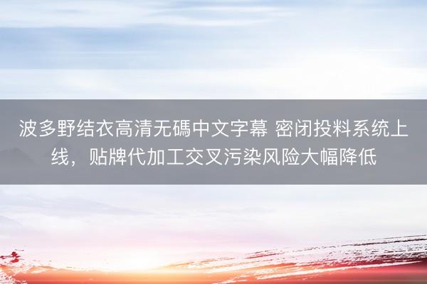 波多野结衣高清无碼中文字幕 密闭投料系统上线,贴牌代加工交叉污染风险大幅降低