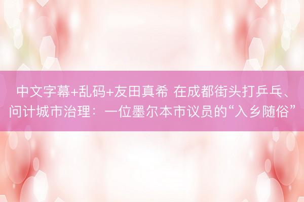 中文字幕+乱码+友田真希 在成都街头打乒乓、问计城市治理：一位墨尔本市议员的“入乡随俗”