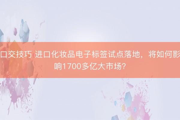 口交技巧 进口化妆品电子标签试点落地，将如何影响1700多亿大市场？