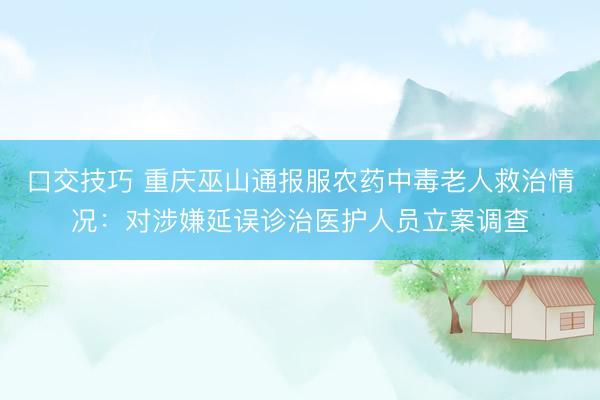 口交技巧 重庆巫山通报服农药中毒老人救治情况:对涉嫌延误诊治医护人员立案调查