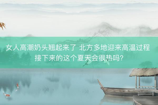女人高潮奶头翘起来了 北方多地迎来高温过程 接下来的这个夏天会很热吗？