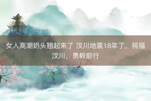 女人高潮奶头翘起来了 汶川地震18年了，祝福汶川，勇毅前行