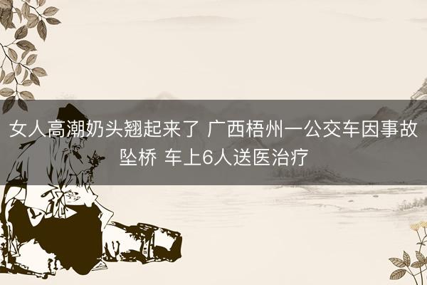 女人高潮奶头翘起来了 广西梧州一公交车因事故坠桥 车上6人送医治疗