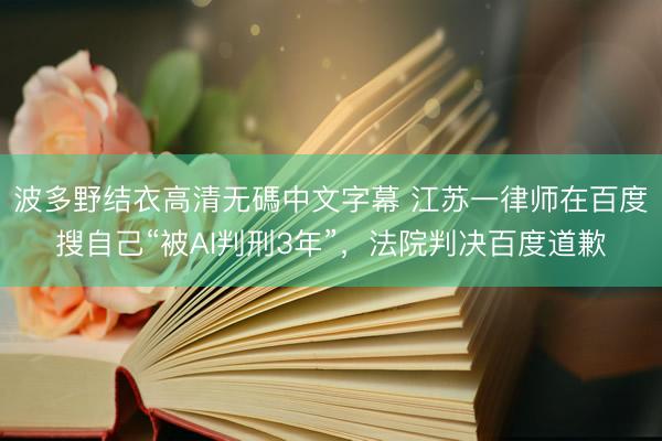 波多野结衣高清无碼中文字幕 江苏一律师在百度搜自己“被AI判刑3年”，法院判决百度道歉