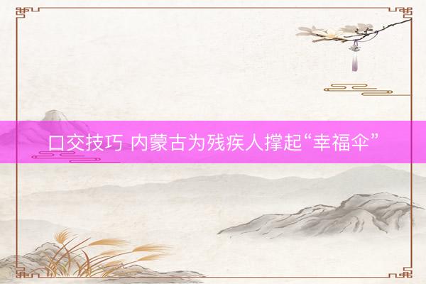 口交技巧 内蒙古为残疾人撑起“幸福伞”
