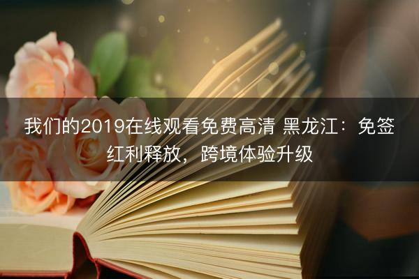 我们的2019在线观看免费高清 黑龙江：免签红利释放，跨境体验升级