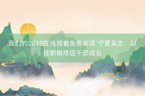 我们的2019在线观看免费高清 宁夏吴忠：以挂职锻炼促干部成长