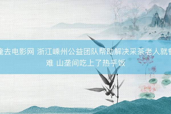 俺去电影网 浙江嵊州公益团队帮助解决采茶老人就餐难 山垄间吃上了热乎饭