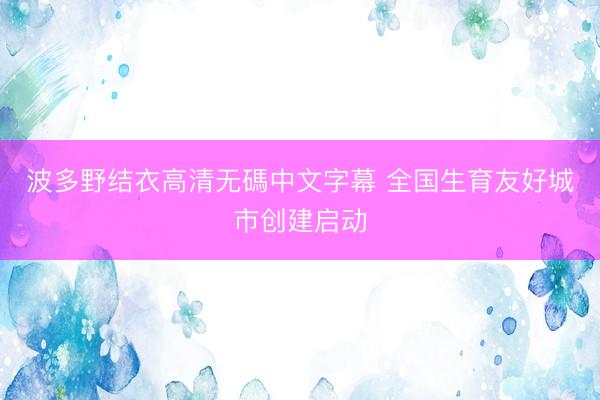 波多野结衣高清无碼中文字幕 全国生育友好城市创建启动