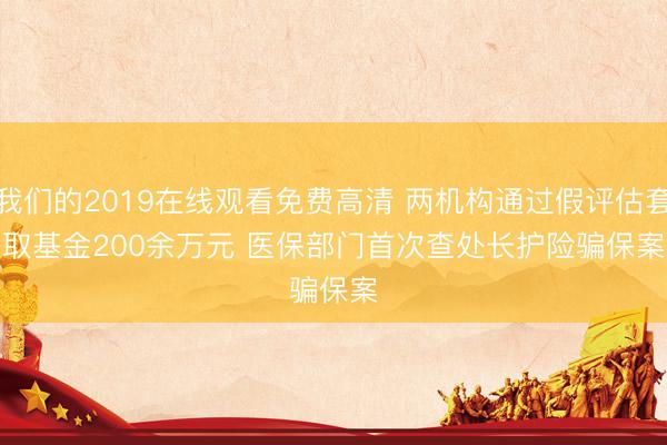 我们的2019在线观看免费高清 两机构通过假评估套取基金200余万元 医保部门首次查处长护险骗保案