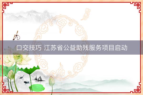 口交技巧 江苏省公益助残服务项目启动