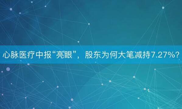 心脉医疗中报“亮眼”，股东为何大笔减持7.27%？