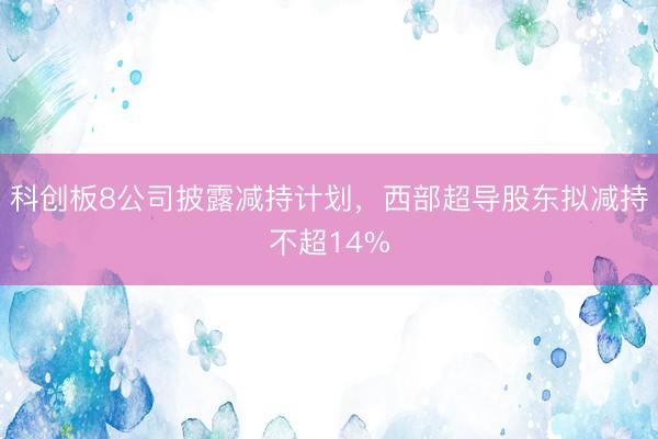 科创板8公司披露减持计划，西部超导股东拟减持不超14%