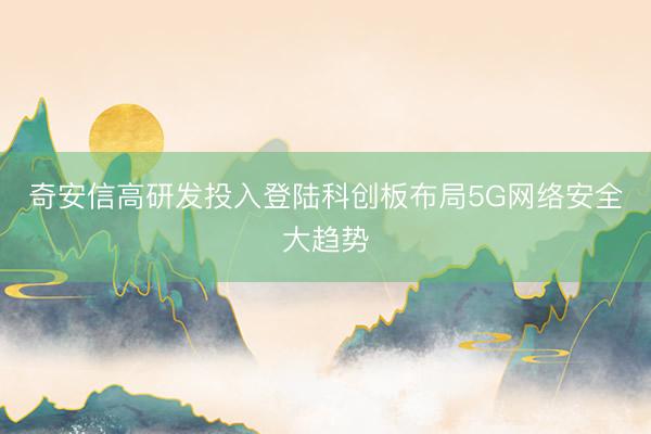 奇安信高研发投入登陆科创板布局5G网络安全大趋势