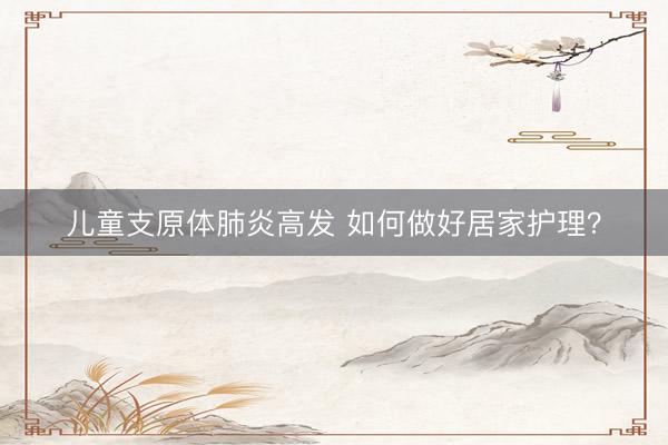 儿童支原体肺炎高发 如何做好居家护理？