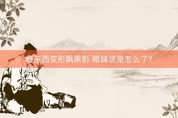 看东西变形飘黑影 眼睛这是怎么了？