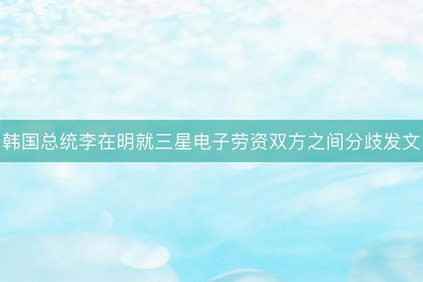 韩国总统李在明就三星电子劳资双方之间分歧发文