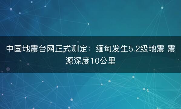 中国地震台网正式测定：缅甸发生5.2级地震 震源深度10公里