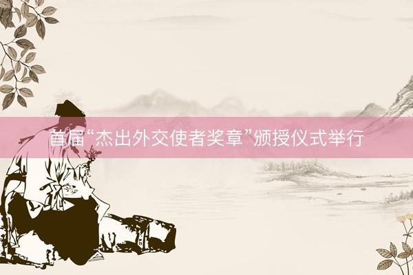 首届“杰出外交使者奖章”颁授仪式举行