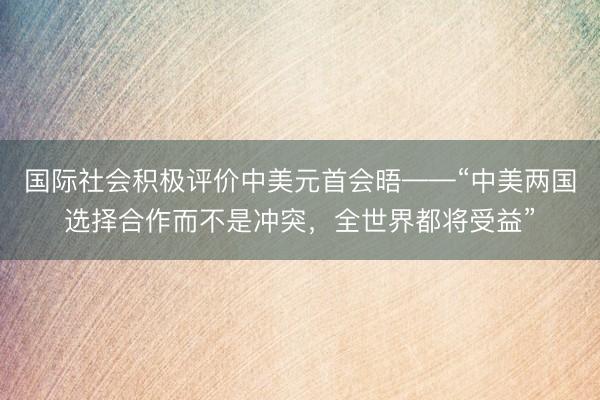 国际社会积极评价中美元首会晤——“中美两国选择合作而不是冲突，全世界都将受益”