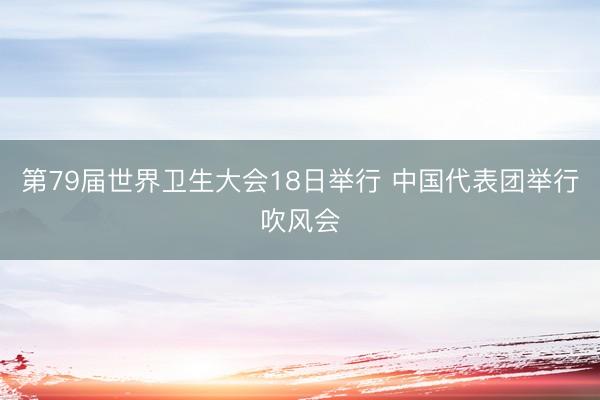 第79届世界卫生大会18日举行 中国代表团举行吹风会