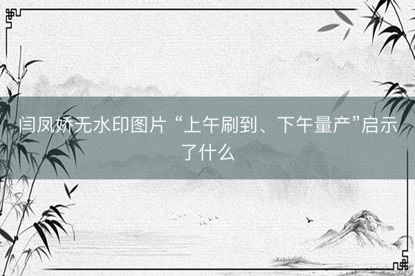 闫凤娇无水印图片 “上午刷到、下午量产”启示了什么