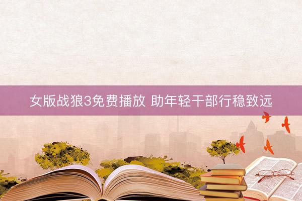 女版战狼3免费播放 助年轻干部行稳致远