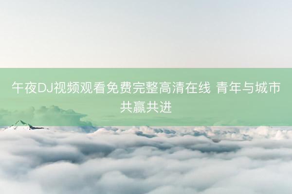 午夜DJ视频观看免费完整高清在线 青年与城市共赢共进