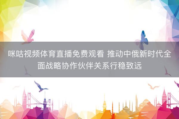 咪咕视频体育直播免费观看 推动中俄新时代全面战略协作伙伴关系行稳致远