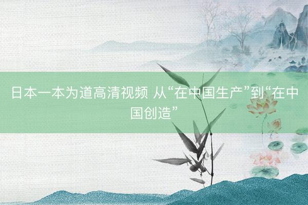 日本一本为道高清视频 从“在中国生产”到“在中国创造”