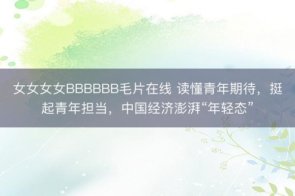 女女女女BBBBBB毛片在线 读懂青年期待，挺起青年担当，中国经济澎湃“年轻态”