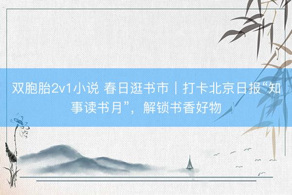 双胞胎2v1小说 春日逛书市｜打卡北京日报“知事读书月”，解锁书香好物