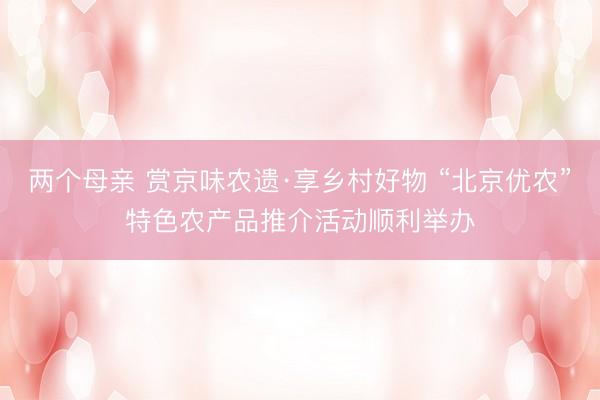 两个母亲 赏京味农遗·享乡村好物 “北京优农”特色农产品推介活动顺利举办