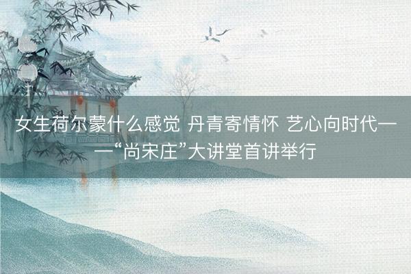 女生荷尔蒙什么感觉 丹青寄情怀 艺心向时代——“尚宋庄”大讲堂首讲举行