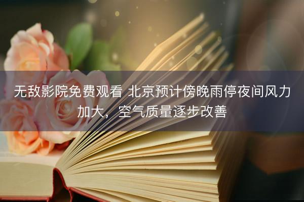 无敌影院免费观看 北京预计傍晚雨停夜间风力加大，空气质量逐步改善