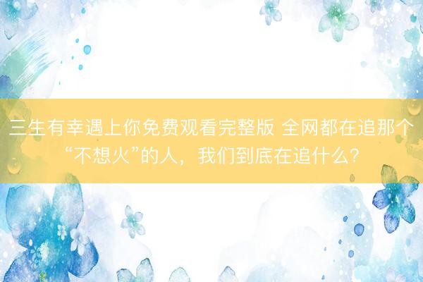 三生有幸遇上你免费观看完整版 全网都在追那个“不想火”的人，我们到底在追什么？