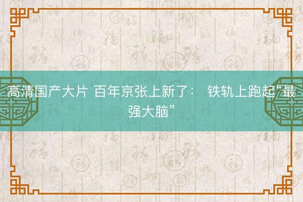 高清国产大片 百年京张上新了： 铁轨上跑起“最强大脑”