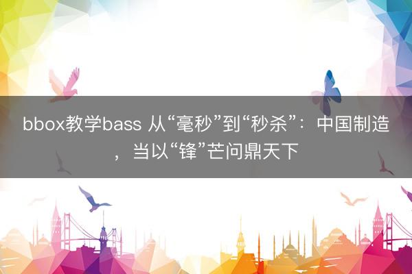 bbox教学bass 从“毫秒”到“秒杀”:中国制造,当以“锋”芒问鼎天下