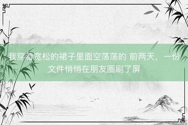 我穿着宽松的裙子里面空荡荡的 前两天，一份文件悄悄在朋友圈刷了屏