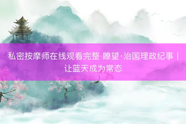 私密按摩师在线观看完整 瞭望·治国理政纪事｜让蓝天成为常态