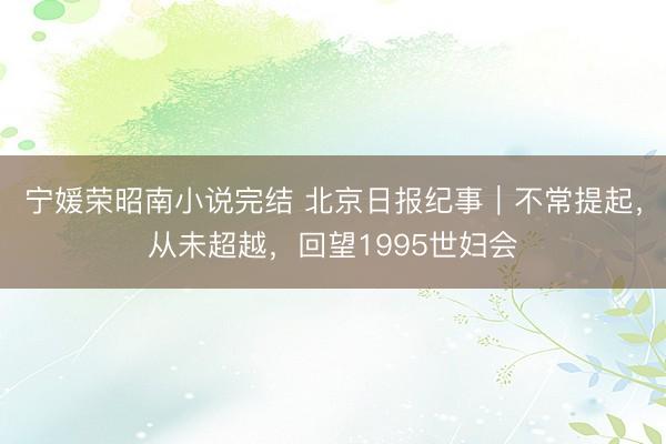 宁媛荣昭南小说完结 北京日报纪事｜不常提起，从未超越，回望1995世妇会