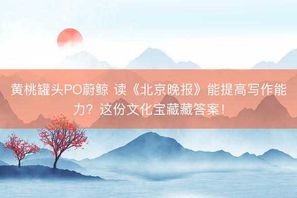 黄桃罐头PO蔚鲸 读《北京晚报》能提高写作能力？这份文化宝藏藏答案！