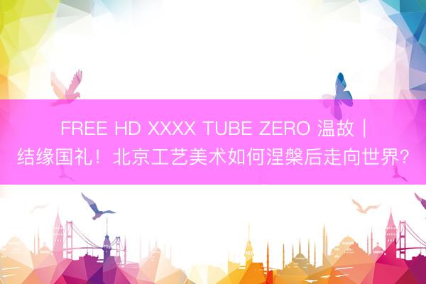 FREE HD XXXX TUBE ZERO 温故｜结缘国礼！北京工艺美术如何涅槃后走向世界？